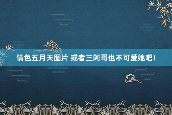 情色五月天图片 或者三阿哥也不可爱她吧！