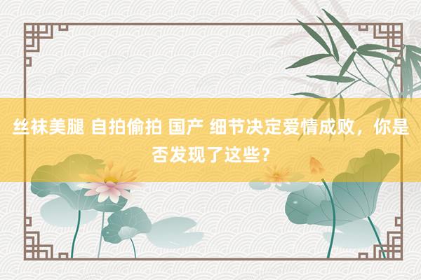 丝袜美腿 自拍偷拍 国产 细节决定爱情成败，你是否发现了这些？