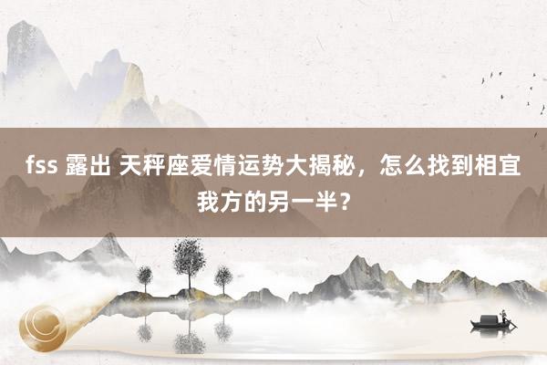 fss 露出 天秤座爱情运势大揭秘，怎么找到相宜我方的另一半？