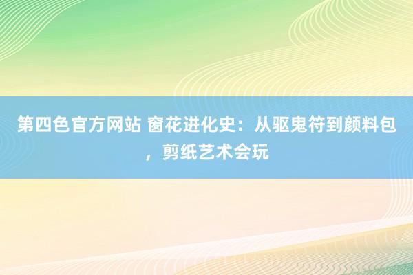 第四色官方网站 窗花进化史：从驱鬼符到颜料包，剪纸艺术会玩