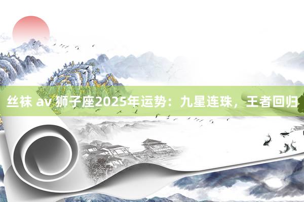 丝袜 av 狮子座2025年运势：九星连珠，王者回归