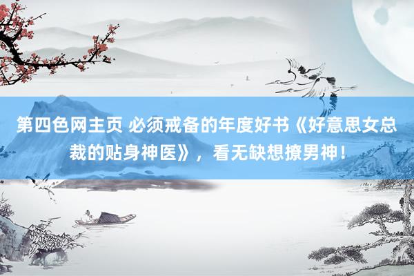 第四色网主页 必须戒备的年度好书《好意思女总裁的贴身神医》，看无缺想撩男神！