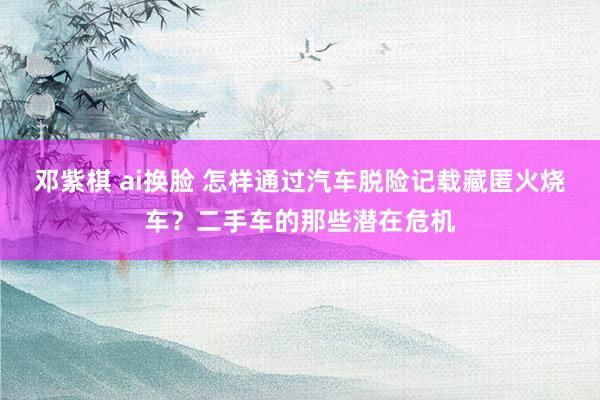 邓紫棋 ai换脸 怎样通过汽车脱险记载藏匿火烧车？二手车的那些潜在危机