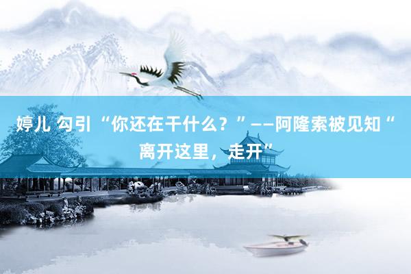 婷儿 勾引 “你还在干什么？”——阿隆索被见知“离开这里，走开”