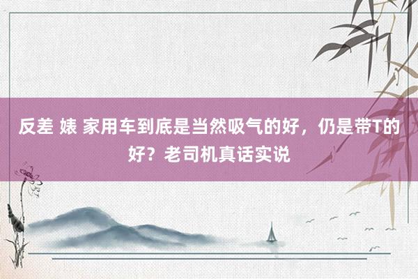 反差 婊 家用车到底是当然吸气的好，仍是带T的好？老司机真话实说