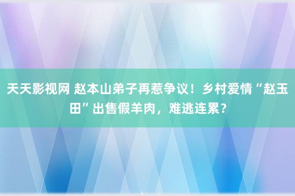天天影视网 赵本山弟子再惹争议！乡村爱情“赵玉田”出售假羊肉，难逃连累？