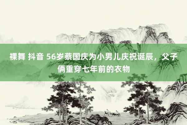 裸舞 抖音 56岁蔡国庆为小男儿庆祝诞辰，父子俩重穿七年前的衣物