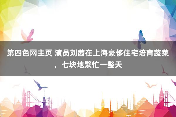 第四色网主页 演员刘茜在上海豪侈住宅培育蔬菜，七块地繁忙一整天