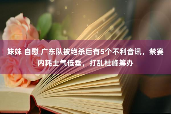 妹妹 自慰 广东队被绝杀后有5个不利音讯，禁赛内耗士气低垂，打乱杜峰筹办