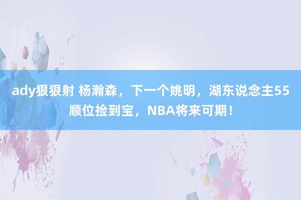 ady狠狠射 杨瀚森，下一个姚明，湖东说念主55顺位捡到宝，NBA将来可期！