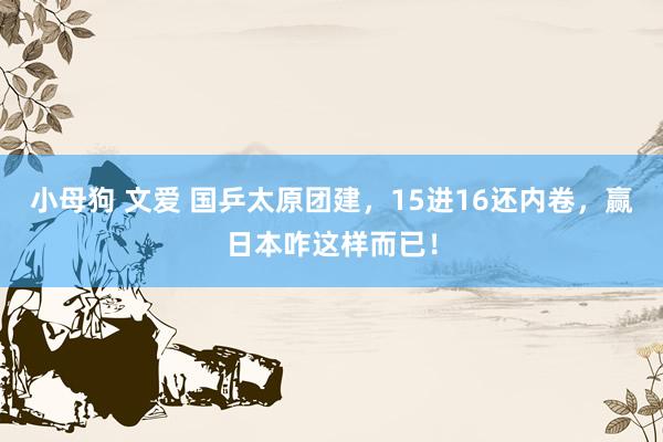 小母狗 文爱 国乒太原团建，15进16还内卷，赢日本咋这样而已！