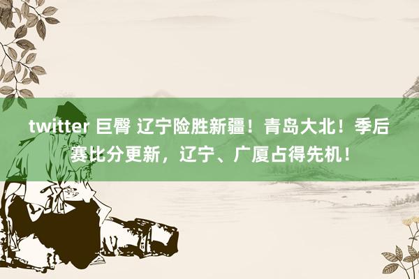 twitter 巨臀 辽宁险胜新疆！青岛大北！季后赛比分更新，辽宁、广厦占得先机！
