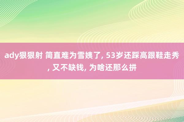 ady狠狠射 简直难为雪姨了， 53岁还踩高跟鞋走秀，<a href=