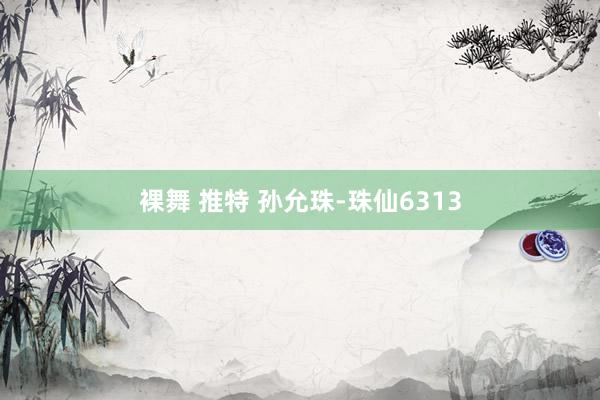 裸舞 推特 孙允珠-珠仙6313