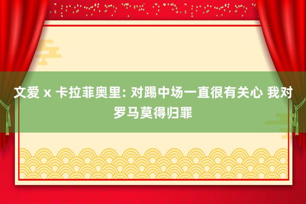 文爱 x 卡拉菲奥里: 对踢中场一直很有关心 我对罗马莫得归罪