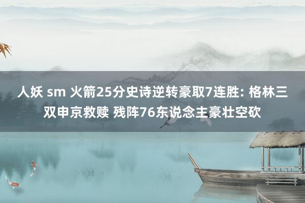 人妖 sm 火箭25分史诗逆转豪取7连胜: 格林三双申京救赎 残阵76东说念主豪壮空砍