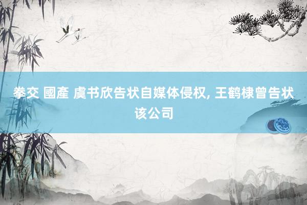 拳交 國產 虞书欣告状自媒体侵权， 王鹤棣曾告状该公司