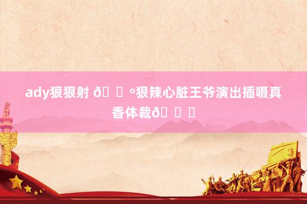 ady狠狠射 🔺狠辣心脏王爷演出插嗫真香体裁👀