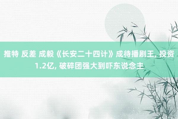推特 反差 成毅《长安二十四计》成待播剧王， 投资1.2亿， 破碎团强大到吓东说念主