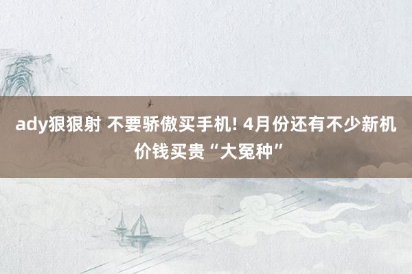 ady狠狠射 不要骄傲买手机! 4月份还有不少新机 价钱买贵“大冤种”