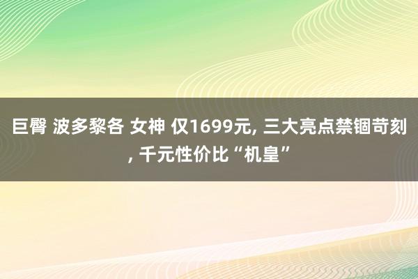 巨臀 波多黎各 女神 仅1699元， 三大亮点禁锢苛刻， 千元性价比“机皇”