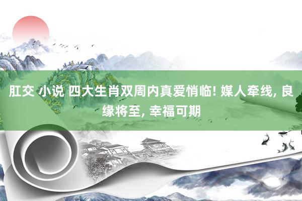 肛交 小说 四大生肖双周内真爱悄临! 媒人牵线， 良缘将至， 幸福可期