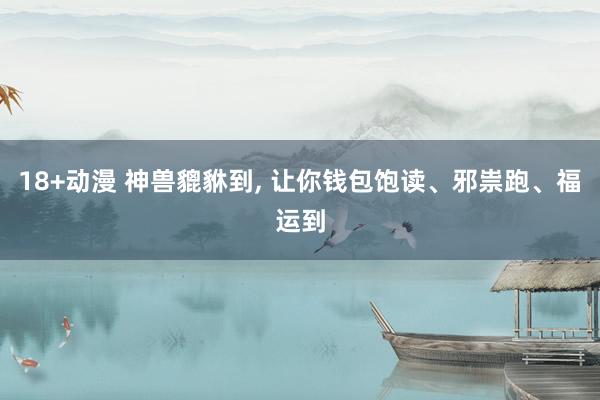 18+动漫 神兽貔貅到， 让你钱包饱读、邪祟跑、福运到