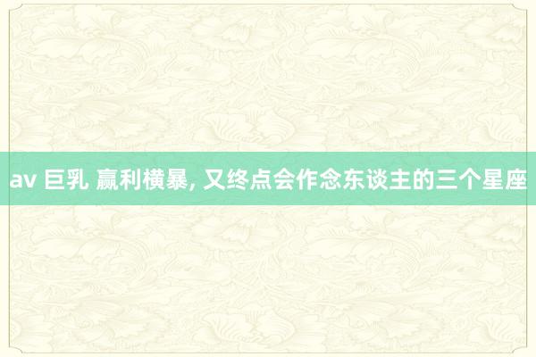 av 巨乳 赢利横暴， 又终点会作念东谈主的三个星座