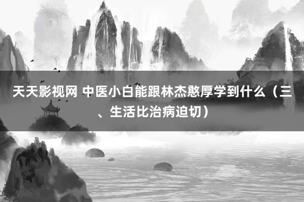 天天影视网 中医小白能跟林杰憨厚学到什么（三、生活比治病迫切）