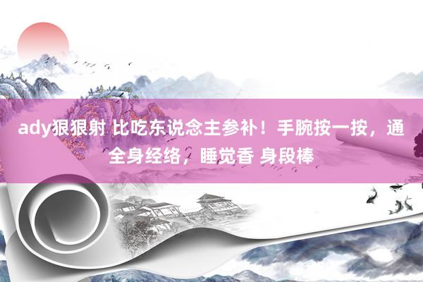 ady狠狠射 比吃东说念主参补！手腕按一按，通全身经络，睡觉香 身段棒