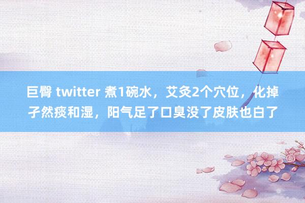 巨臀 twitter 煮1碗水，艾灸2个穴位，化掉孑然痰和湿，阳气足了口臭没了皮肤也白了