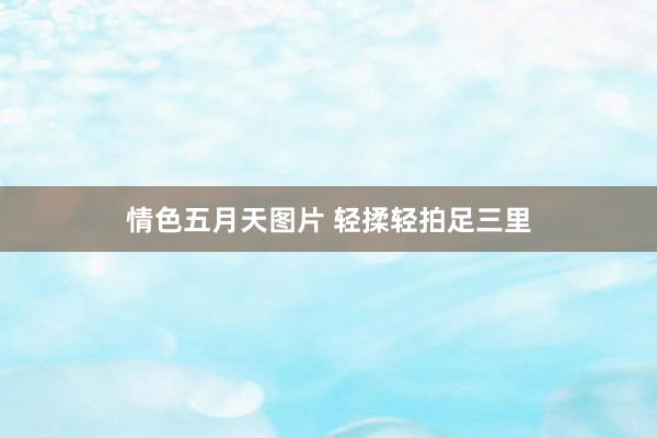 情色五月天图片 轻揉轻拍足三里