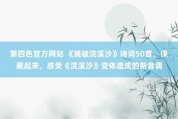 第四色官方网站 《摊破浣溪沙》诗词50首，保藏起来，感受《浣溪沙》变体造成的新音调