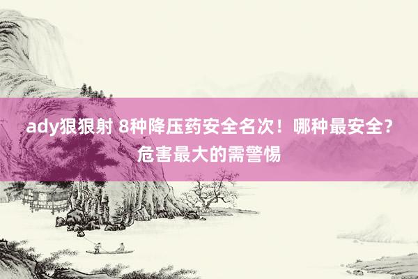 ady狠狠射 8种降压药安全名次！哪种最安全？危害最大的需警惕