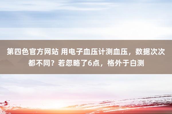 第四色官方网站 用电子血压计测血压，数据次次都不同？若忽略了6点，格外于白测