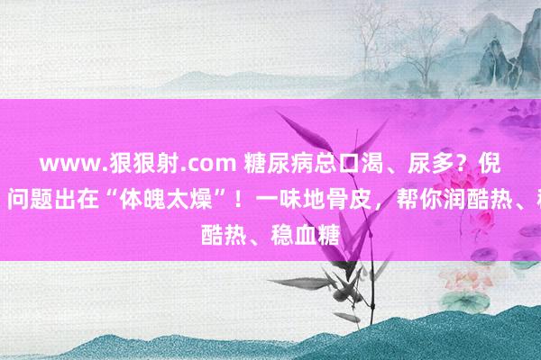 www.狠狠射.com 糖尿病总口渴、尿多？倪海厦：问题出在“体魄太燥”！一味地骨皮，帮你润酷热、稳血糖