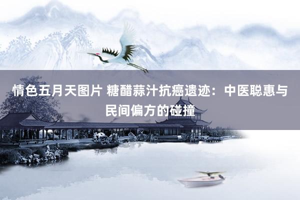 情色五月天图片 糖醋蒜汁抗癌遗迹：中医聪惠与民间偏方的碰撞