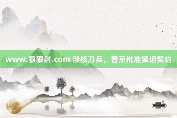 www.狠狠射.com 涉核刀兵，普京批准紧迫契约