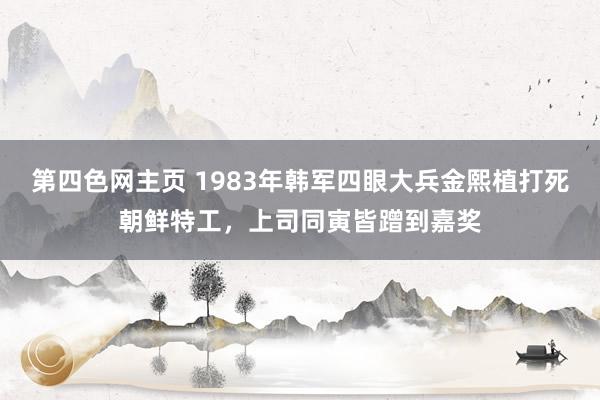 第四色网主页 1983年韩军四眼大兵金熙植打死朝鲜特工，上司同寅皆蹭到嘉奖