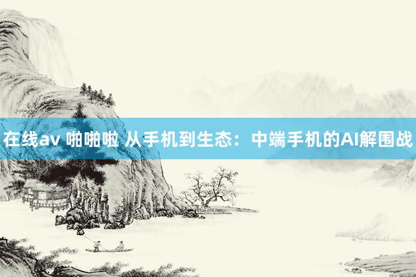 在线av 啪啪啦 从手机到生态：中端手机的AI解围战