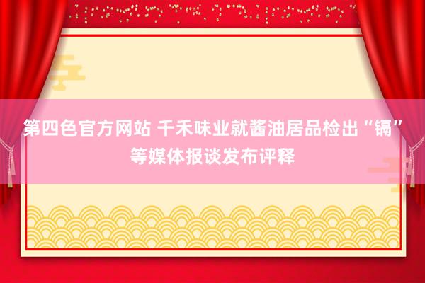 第四色官方网站 千禾味业就酱油居品检出“镉”等媒体报谈发布评释