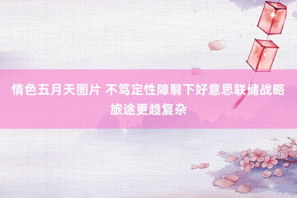 情色五月天图片 不笃定性障翳下好意思联储战略旅途更趋复杂